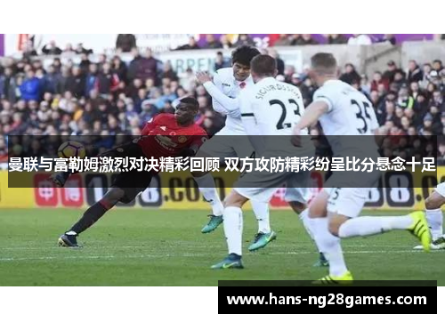 曼联与富勒姆激烈对决精彩回顾 双方攻防精彩纷呈比分悬念十足